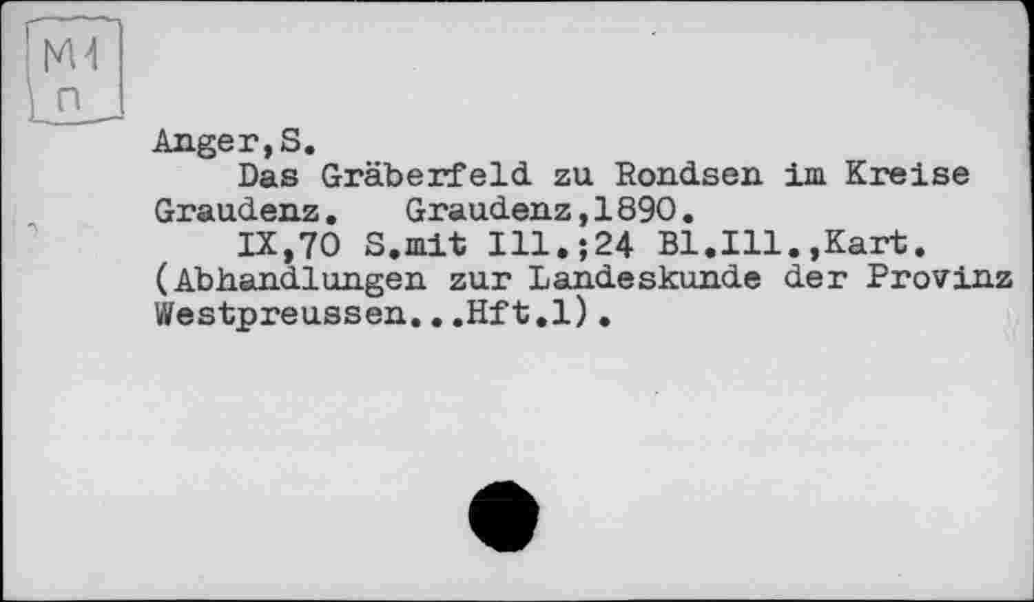 ﻿Anger, S.
Das Gräberfeld, zu Rondsen іш Kreise Graudenz.	Graudenz,1890.
IX,70 S.mit Ill.;24 Bl.Ill.»Kart. (Abhandlungen zur Landeskunde der Provinz Westpreussen...Hft.l).